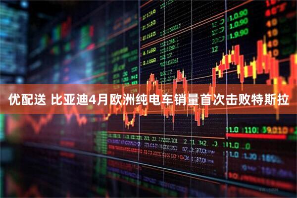 优配送 比亚迪4月欧洲纯电车销量首次击败特斯拉