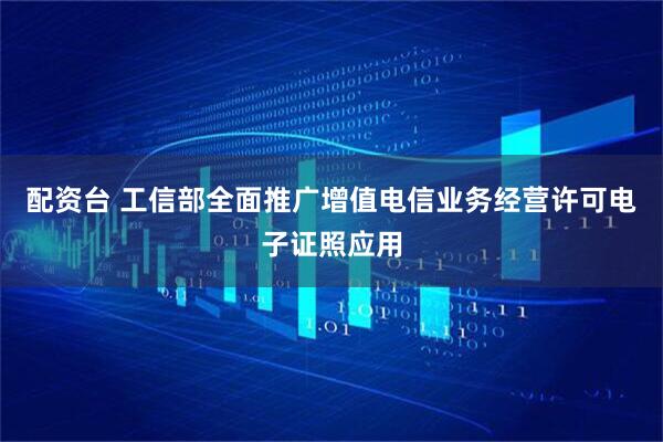 配资台 工信部全面推广增值电信业务经营许可电子证照应用