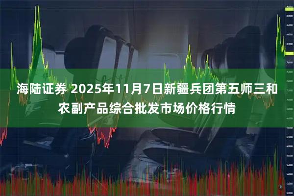 海陆证券 2025年11月7日新疆兵团第五师三和农副产品综合批发市场价格行情