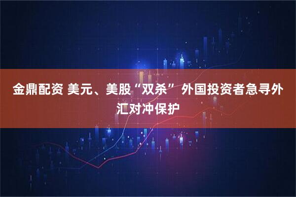 金鼎配资 美元、美股“双杀” 外国投资者急寻外汇对冲保护