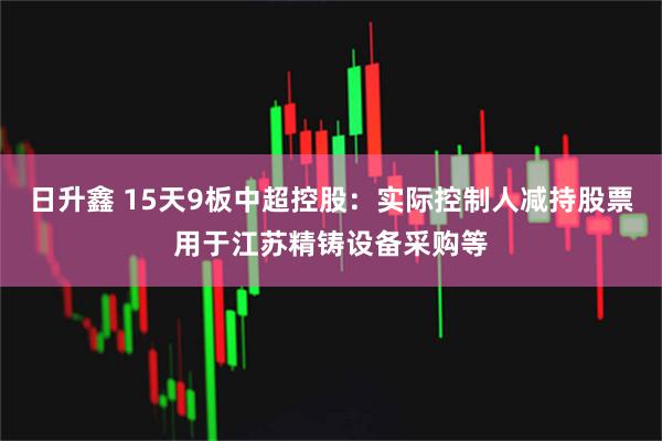 日升鑫 15天9板中超控股：实际控制人减持股票用于江苏精铸设备采购等