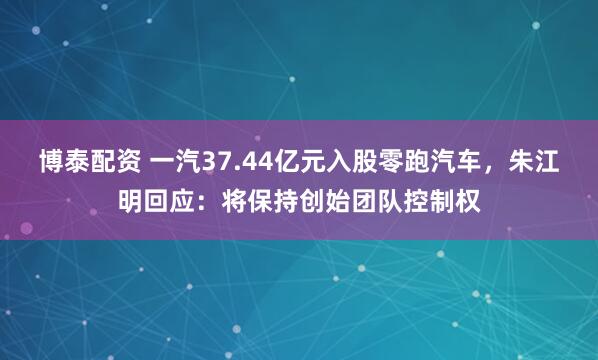 博泰配资 一汽37.44亿元入股零跑汽车，朱江明回应：将保持创始团队控制权