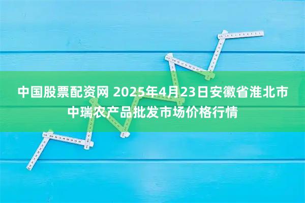 中国股票配资网 2025年4月23日安徽省淮北市中瑞农产品批发市场价格行情