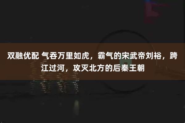 双融优配 气吞万里如虎，霸气的宋武帝刘裕，跨江过河，攻灭北方的后秦王朝