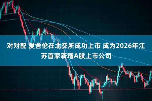 对对配 爱舍伦在北交所成功上市 成为2026年江苏首家新增A股上市公司