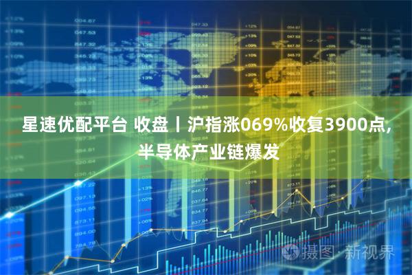 星速优配平台 收盘丨沪指涨069%收复3900点, 半导体产业链爆发