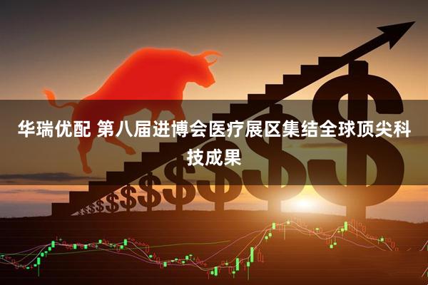 华瑞优配 第八届进博会医疗展区集结全球顶尖科技成果