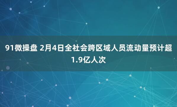 91微操盘 2月4日全社会跨区域人员流动量预计超1.9亿人次