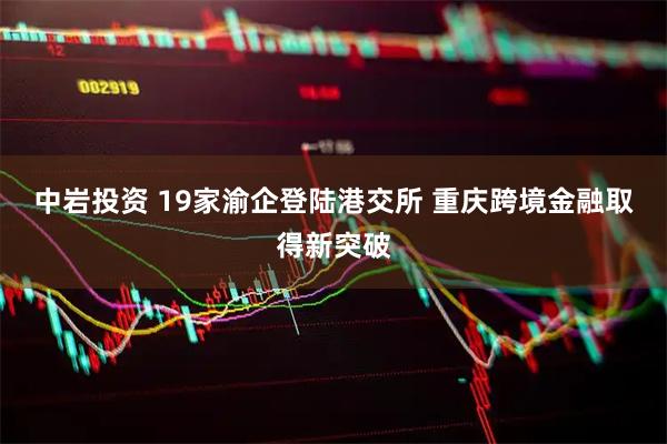 中岩投资 19家渝企登陆港交所 重庆跨境金融取得新突破