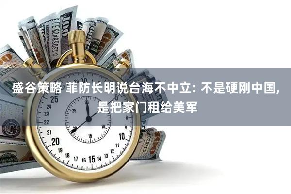 盛谷策略 菲防长明说台海不中立: 不是硬刚中国, 是把家门租给美军