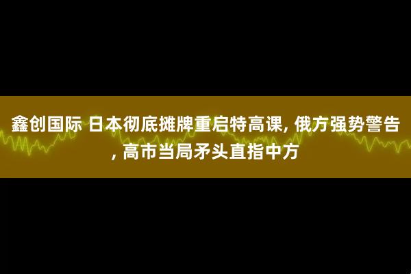 鑫创国际 日本彻底摊牌重启特高课, 俄方强势警告, 高市当局矛头直指中方